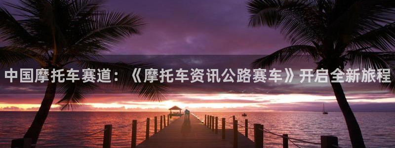 长征娱乐登陆地址：中国摩托车赛道：《摩托车资讯公路赛车》开启