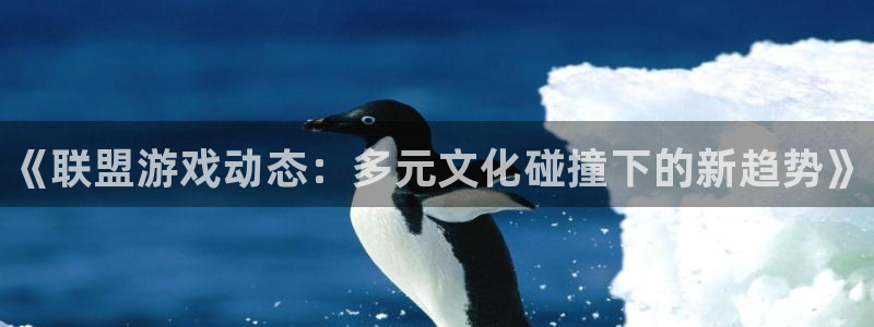 长征娱乐平台：《联盟游戏动态：多元文化碰撞下的新趋势》